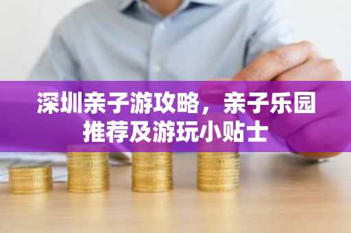 深圳亲子游攻略，亲子乐园推荐及游玩小贴士