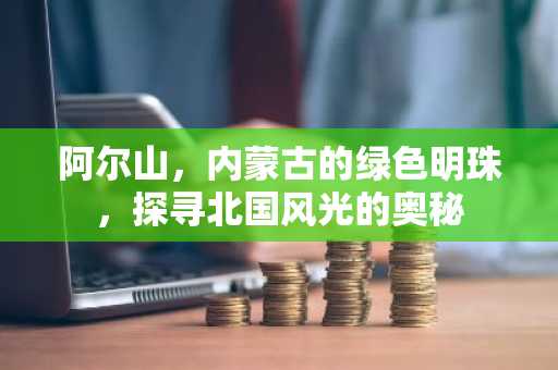 阿尔山，内蒙古的绿色明珠，探寻北国风光的奥秘