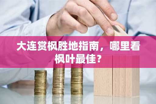 大连赏枫胜地指南，哪里看枫叶最佳？