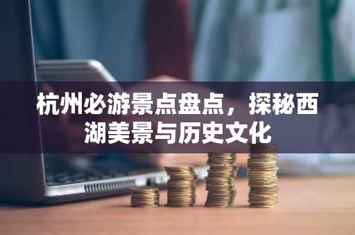 杭州必游景点盘点，探秘西湖美景与历史文化
