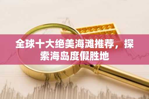 全球十大绝美海滩推荐，探索海岛度假胜地