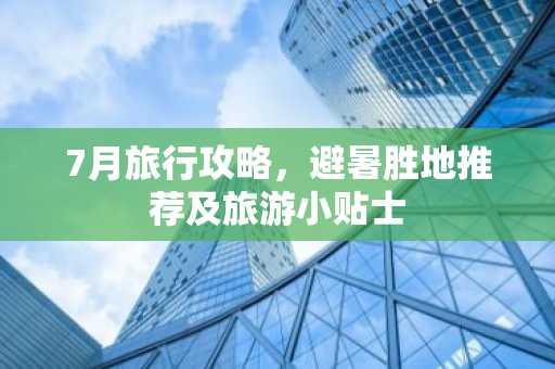 7月旅行攻略，避暑胜地推荐及旅游小贴士