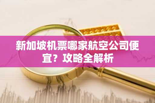 新加坡机票哪家航空公司便宜？攻略全解析