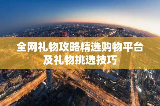 全网礼物攻略精选购物平台及礼物挑选技巧