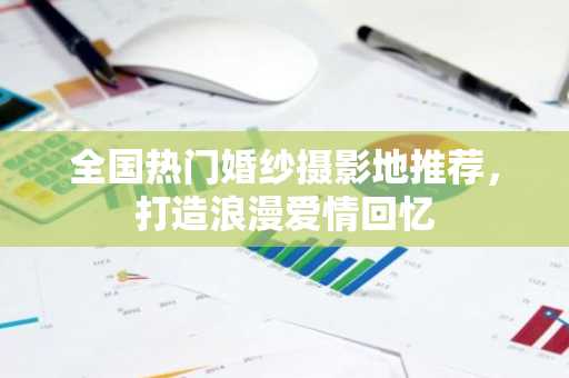 全国热门婚纱摄影地推荐，打造浪漫爱情回忆