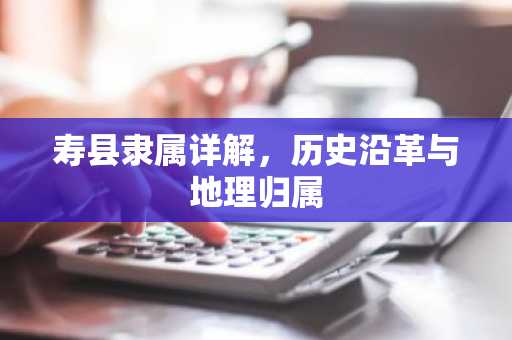 寿县隶属详解，历史沿革与地理归属