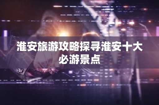 淮安旅游攻略探寻淮安十大必游景点