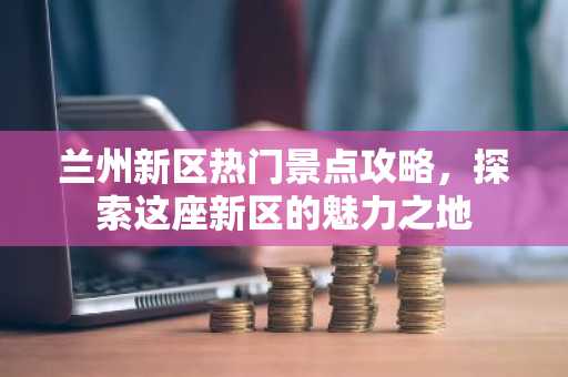 兰州新区热门景点攻略，探索这座新区的魅力之地