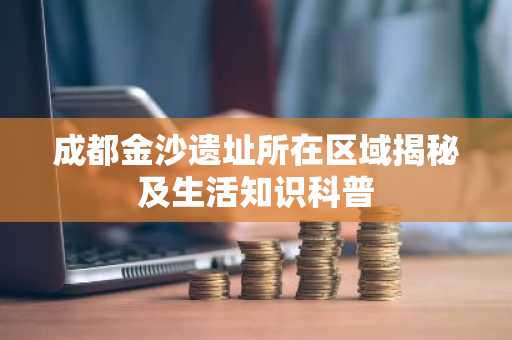 成都金沙遗址所在区域揭秘及生活知识科普