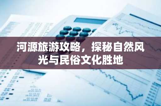 河源旅游攻略，探秘自然风光与民俗文化胜地