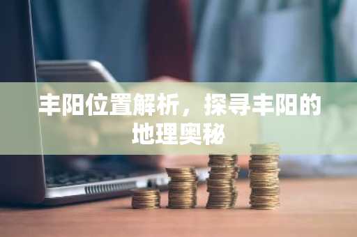丰阳位置解析，探寻丰阳的地理奥秘
