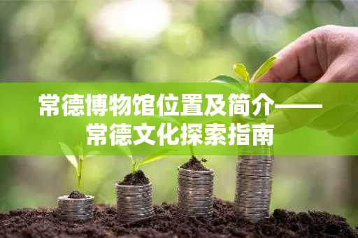 常德博物馆位置及简介——常德文化探索指南