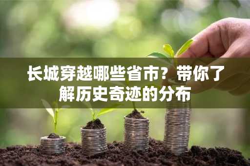 长城穿越哪些省市？带你了解历史奇迹的分布