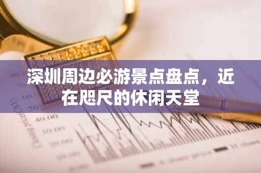 深圳周边必游景点盘点，近在咫尺的休闲天堂