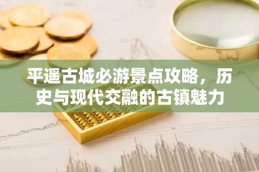 平遥古城必游景点攻略，历史与现代交融的古镇魅力