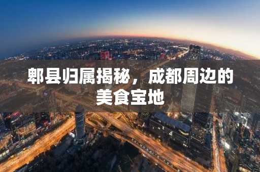 郫县归属揭秘，成都周边的美食宝地