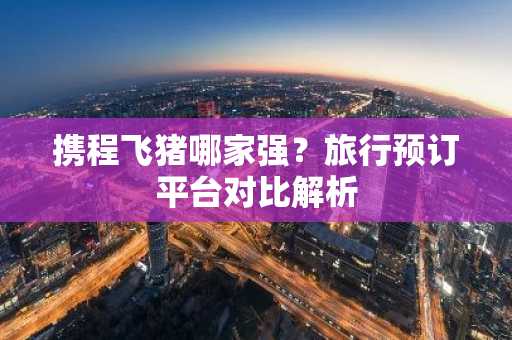 携程飞猪哪家强？旅行预订平台对比解析