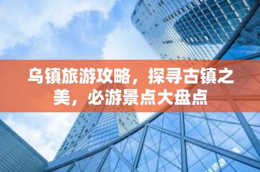 乌镇旅游攻略，探寻古镇之美，必游景点大盘点