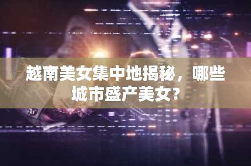 越南美女集中地揭秘，哪些城市盛产美女？