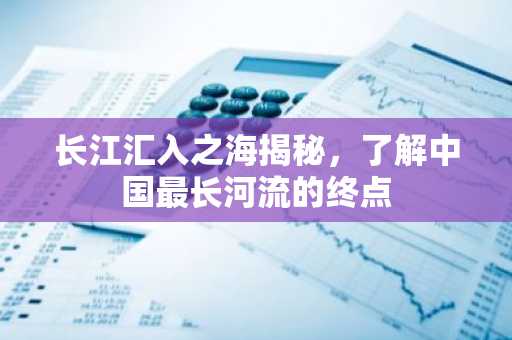 长江汇入之海揭秘，了解中国最长河流的终点