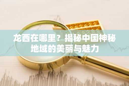 龙西在哪里？揭秘中国神秘地域的美丽与魅力