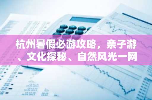 杭州暑假必游攻略，亲子游、文化探秘、自然风光一网打尽