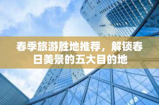 春季旅游胜地推荐，解锁春日美景的五大目的地