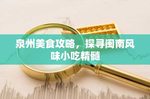 泉州美食攻略，探寻闽南风味小吃精髓