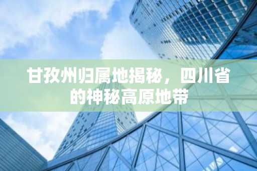 甘孜州归属地揭秘，四川省的神秘高原地带
