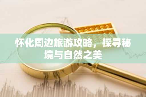 怀化周边旅游攻略，探寻秘境与自然之美