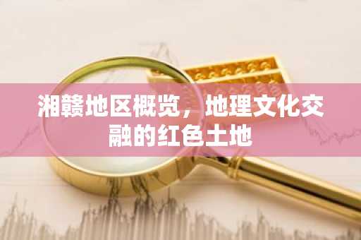 湘赣地区概览，地理文化交融的红色土地