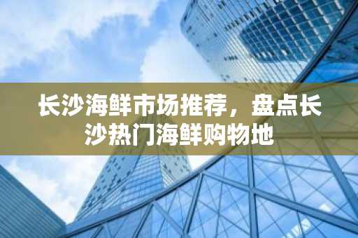 长沙海鲜市场推荐，盘点长沙热门海鲜购物地