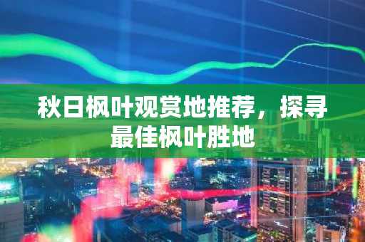 秋日枫叶观赏地推荐，探寻最佳枫叶胜地
