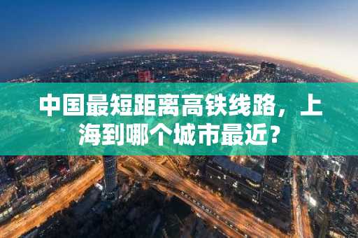 中国最短距离高铁线路，上海到哪个城市最近？