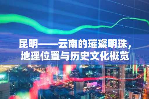 昆明——云南的璀璨明珠，地理位置与历史文化概览