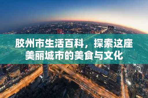 胶州市生活百科，探索这座美丽城市的美食与文化