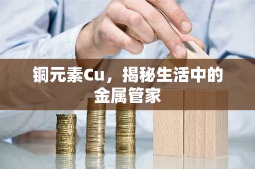 铜元素Cu，揭秘生活中的金属管家