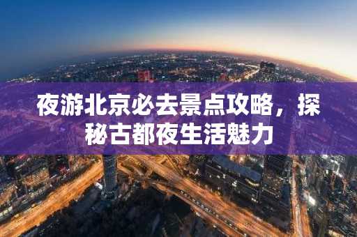 夜游北京必去景点攻略，探秘古都夜生活魅力