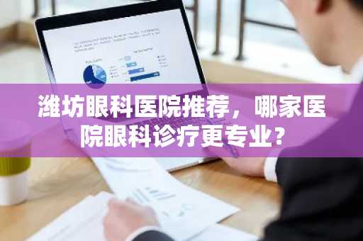 潍坊眼科医院推荐，哪家医院眼科诊疗更专业？