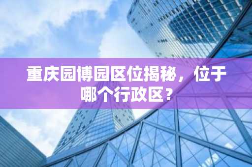 重庆园博园区位揭秘，位于哪个行政区？