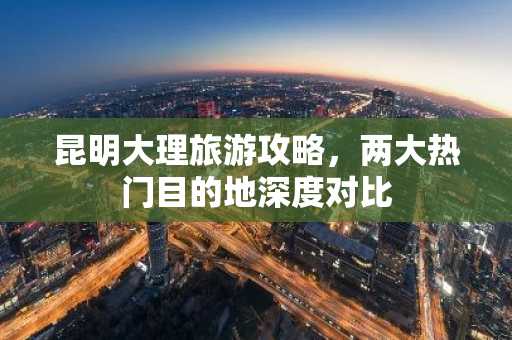 昆明大理旅游攻略，两大热门目的地深度对比