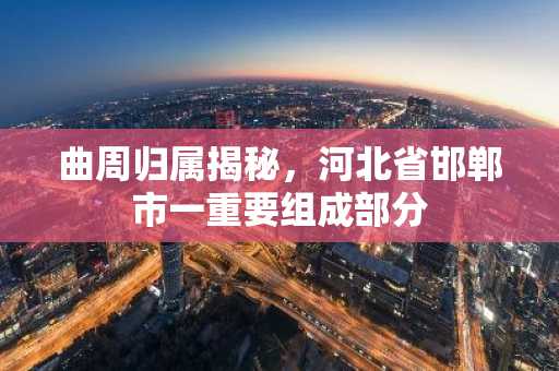 曲周归属揭秘，河北省邯郸市一重要组