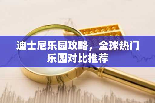 迪士尼乐园攻略，全球热门乐园对比推