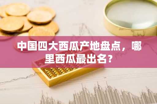 中国四大西瓜产地盘点，哪里西瓜最出名？