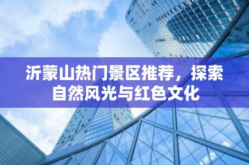 沂蒙山热门景区推荐，探索自然风光与红色文化