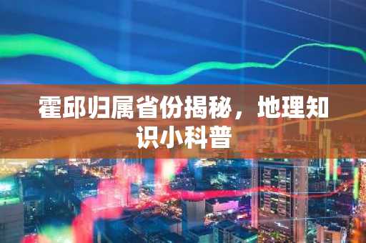 霍邱归属省份揭秘，地理知识小科普