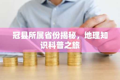 冠县所属省份揭秘，地理知识科普之旅