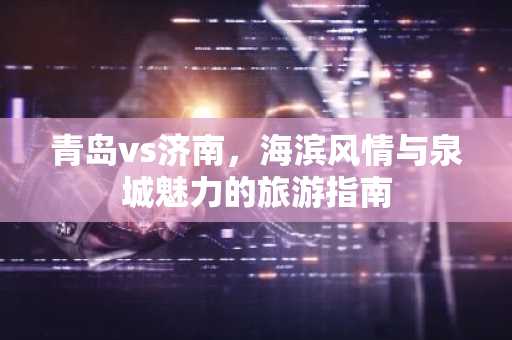 青岛vs济南，海滨风情与泉城魅力的旅游指南