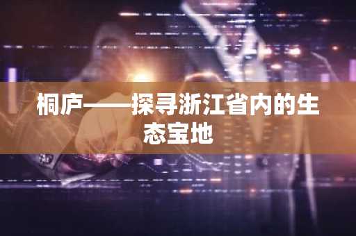 桐庐——探寻浙江省内的生态宝地