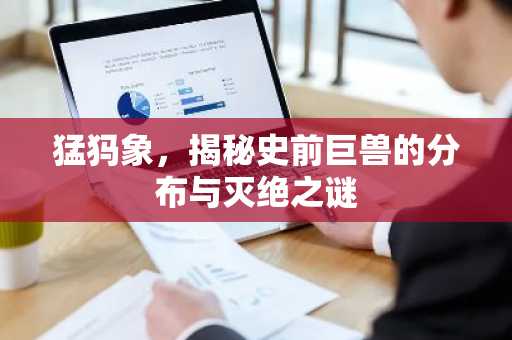 猛犸象，揭秘史前巨兽的分布与灭绝之谜